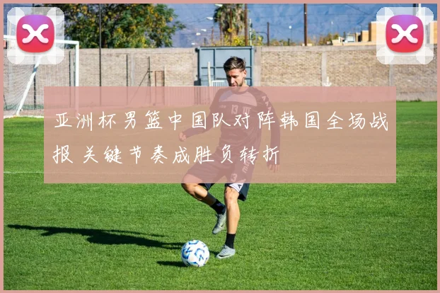 亚洲杯男篮中国队对阵韩国全场战报 关键节奏成胜负转折