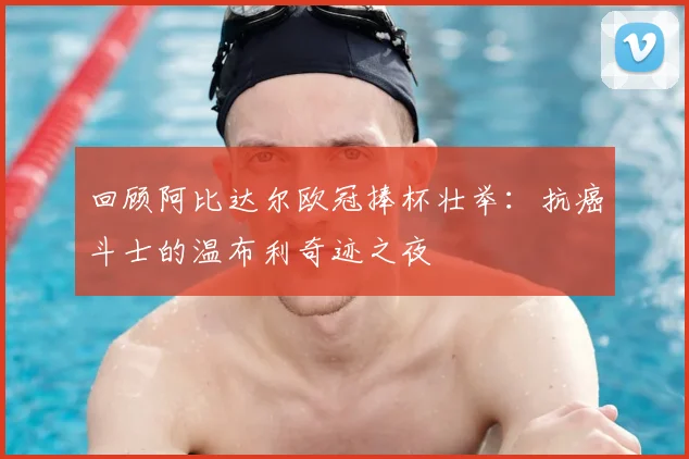 回顾阿比达尔欧冠捧杯壮举：抗癌斗士的温布利奇迹之夜