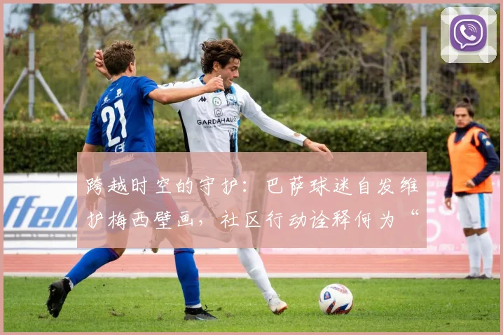 跨越时空的守护:巴萨球迷自发维护梅西壁画,社区行动诠释何为“一生红蓝”