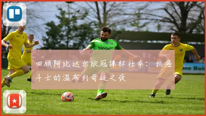 回顾阿比达尔欧冠捧杯壮举：抗癌斗士的温布利奇迹之夜