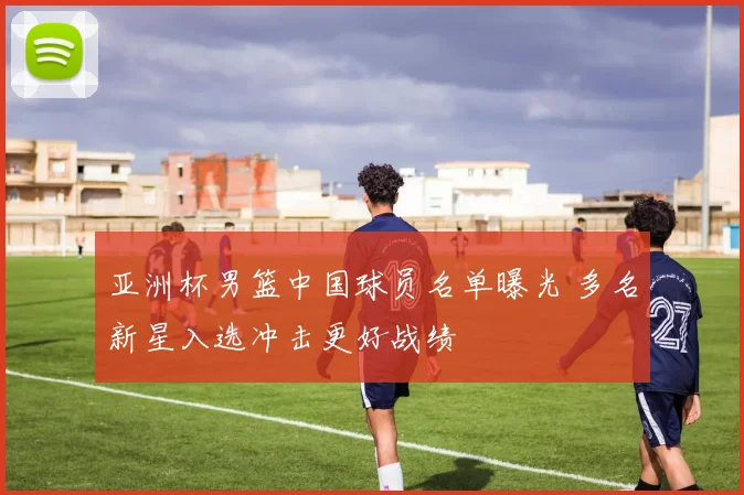 亚洲杯男篮中国球员名单曝光 多名新星入选冲击更好战绩