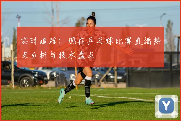 实时追踪:现在乒乓球比赛直播热点分析与技术盘点