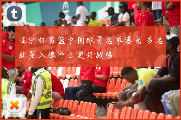 亚洲杯男篮中国球员名单曝光 多名新星入选冲击更好战绩