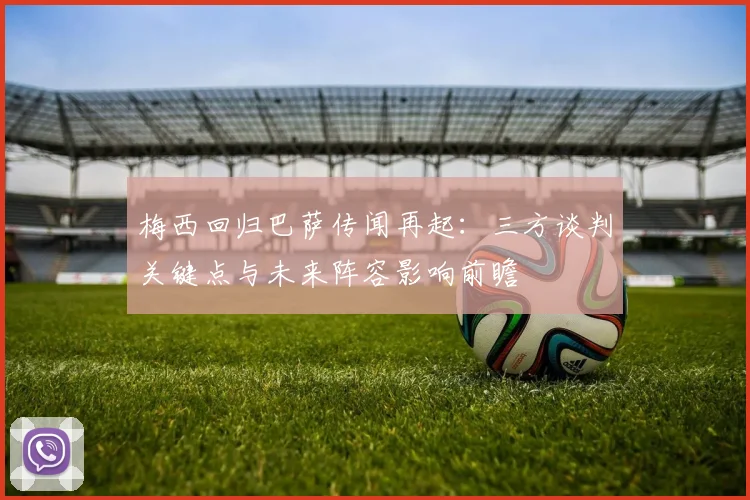 梅西回归巴萨传闻再起：三方谈判关键点与未来阵容影响前瞻