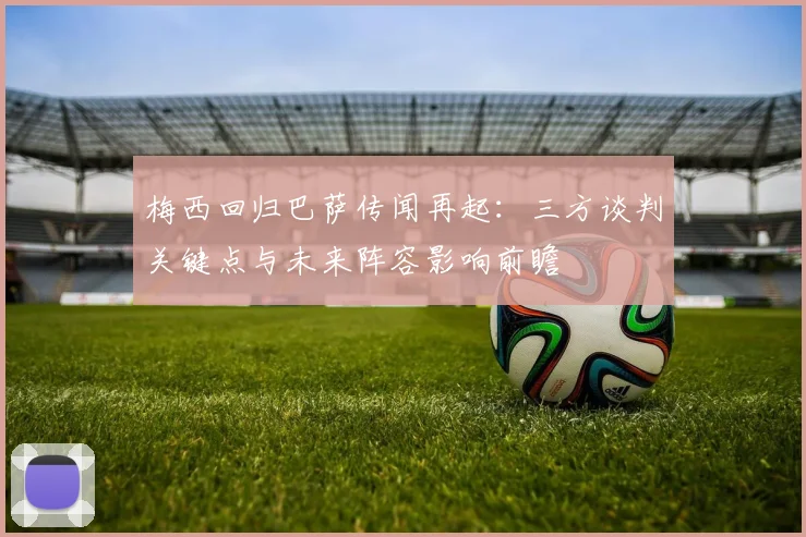梅西回归巴萨传闻再起：三方谈判关键点与未来阵容影响前瞻